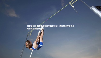 澳客足彩网-苏亚雷斯揭秘生涯五佳球，诺维奇凌空斩与马略卡脚后跟得分闪耀