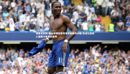 澳客足彩网-泰山中场双星周海滨崔鹏齐闪耀 陈泽仕显核心潜质力争末轮首秀