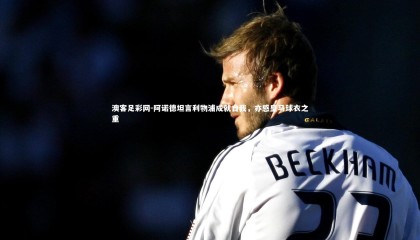 澳客足彩网-阿诺德坦言利物浦成就自我，亦感皇马球衣之重