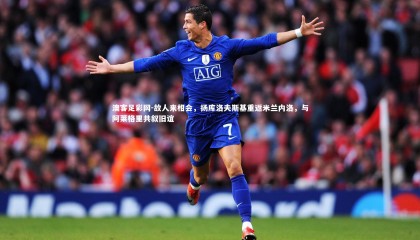 澳客足彩网-故人来相会，扬库洛夫斯基重返米兰内洛，与阿莱格里共叙旧谊