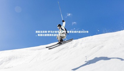 澳客足彩网-罗马计划与詹卢卡-曼奇尼续约至2029年，斯基拉披露俱乐部长期战略