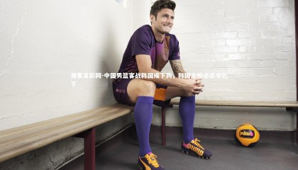 澳客足彩网-中国男篮客战韩国成下狗，韩国主帅必杀令已下