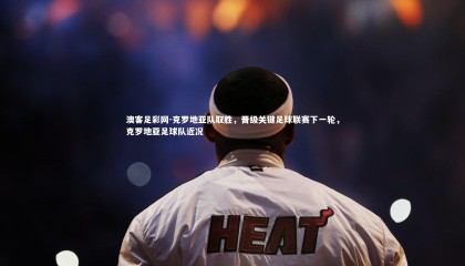 澳客足彩网-克罗地亚队取胜，晋级关键足球联赛下一轮，克罗地亚足球队近况