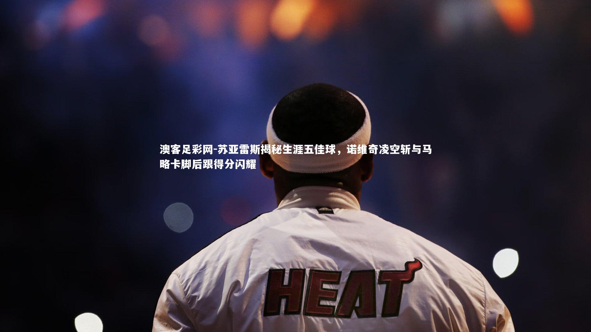 苏亚雷斯揭秘生涯五佳球,诺维奇凌空斩与马略卡脚后跟得分闪耀