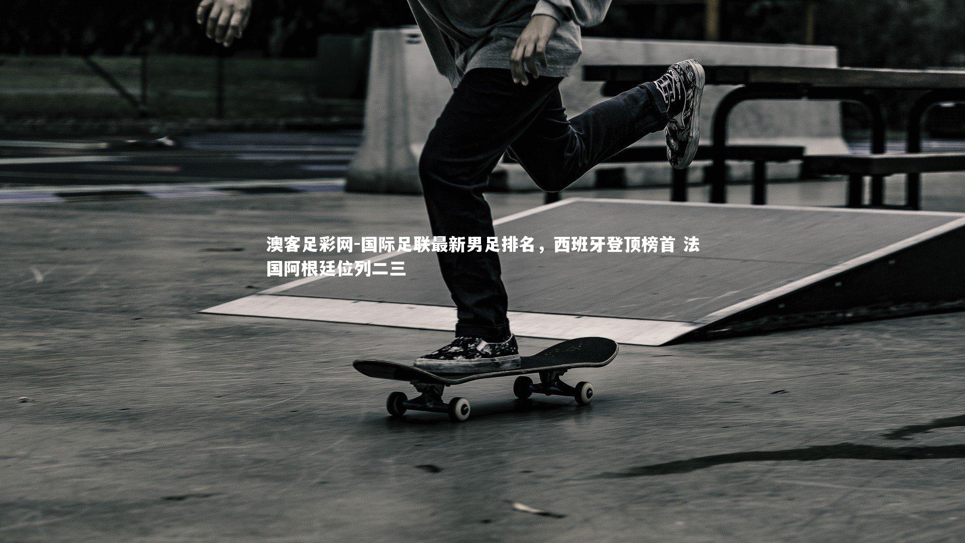 国际足联最新男足排名，西班牙登顶榜首 法国阿根廷位列二三
