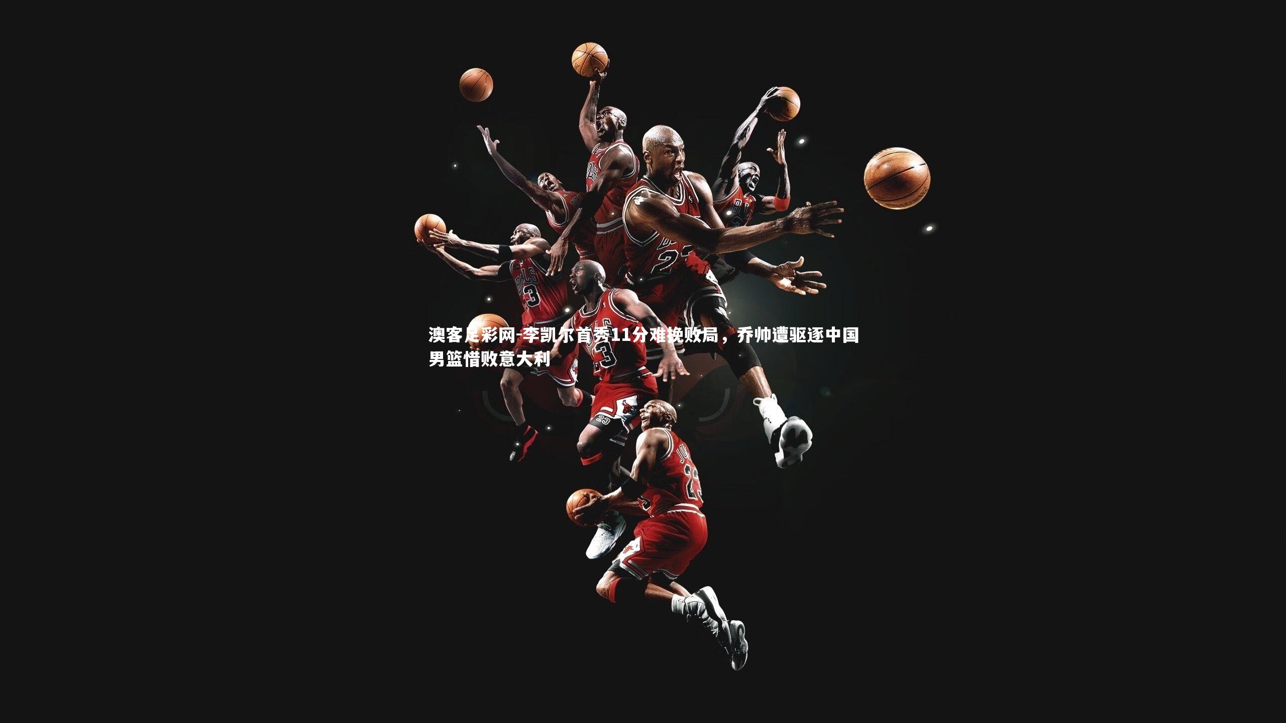 李凯尔首秀11分难挽败局，乔帅遭驱逐中国男篮惜败意大利